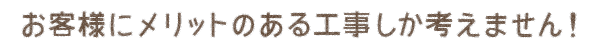 お客様にメリットのある工事しか考えません！