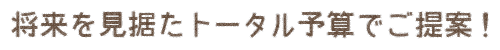 将来を見据えたトータル予算でご提案！