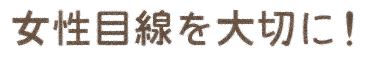 女性目線を大切に！