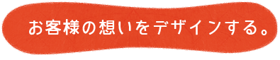 お客様の想いをデザインする。