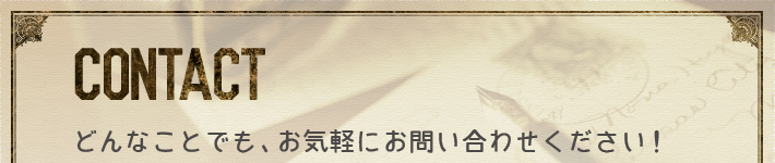 CONTACT：どんなことでも、お気軽にお問い合わせください！