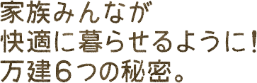 家族みんなが快適に暮らせるように！万建6つの秘密