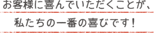 お客様に喜んでいただくことが、私たちの一番の喜びです！