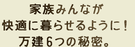 家族みんなが快適に暮らせるように！万建6つの秘密。