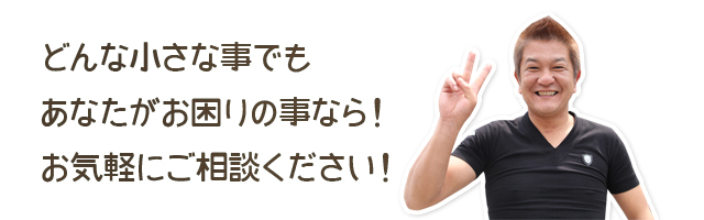 どんな小さな事でもあなたがお困りの事なら！お気軽にご相談ください！